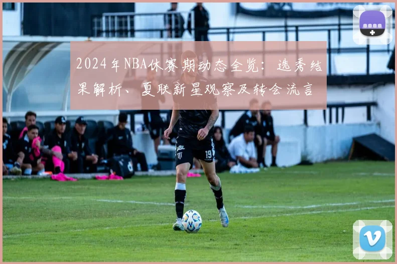 2024年NBA休赛期动态全览：选秀结果解析、夏联新星观察及转会流言汇总