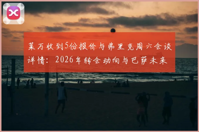 莱万收到5份报价与弗里克周六会谈详情：2026年转会动向与巴萨未来全解析