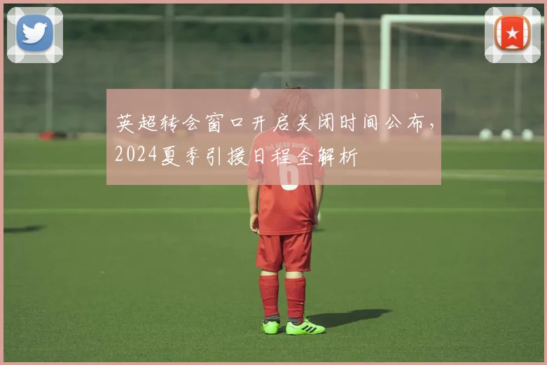 英超转会窗口开启关闭时间公布，2024夏季引援日程全解析