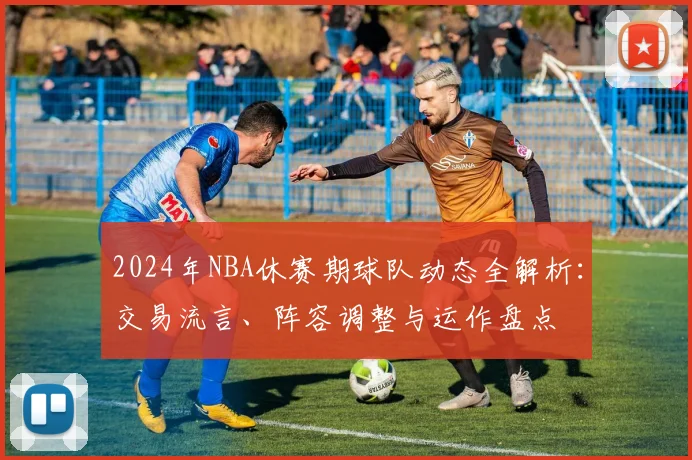 2024年NBA休赛期球队动态全解析：交易流言、阵容调整与运作盘点