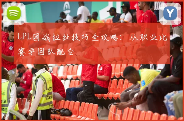 LPL团战拉扯技巧全攻略：从职业比赛学团队配合