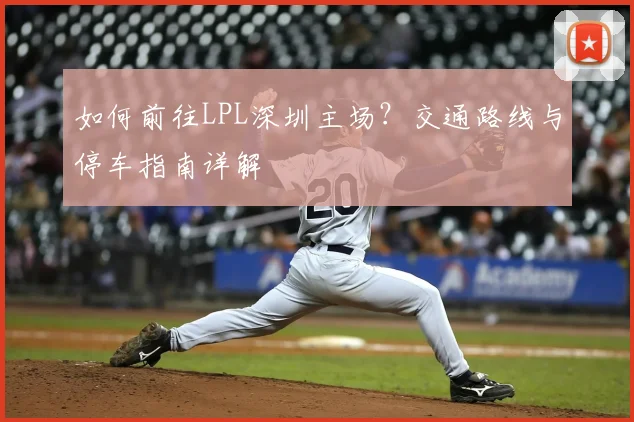 如何前往LPL深圳主场？交通路线与停车指南详解