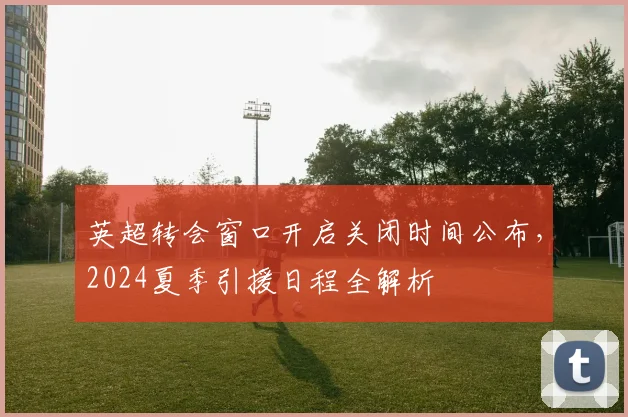 英超转会窗口开启关闭时间公布，2024夏季引援日程全解析