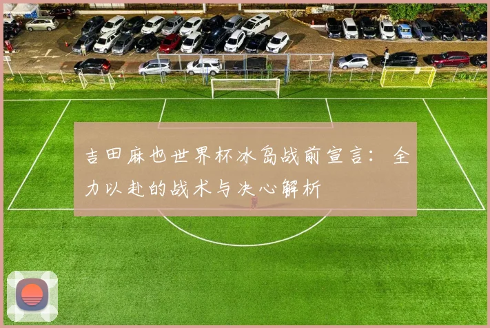 吉田麻也世界杯冰岛战前宣言：全力以赴的战术与决心解析