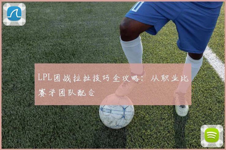 LPL团战拉扯技巧全攻略：从职业比赛学团队配合