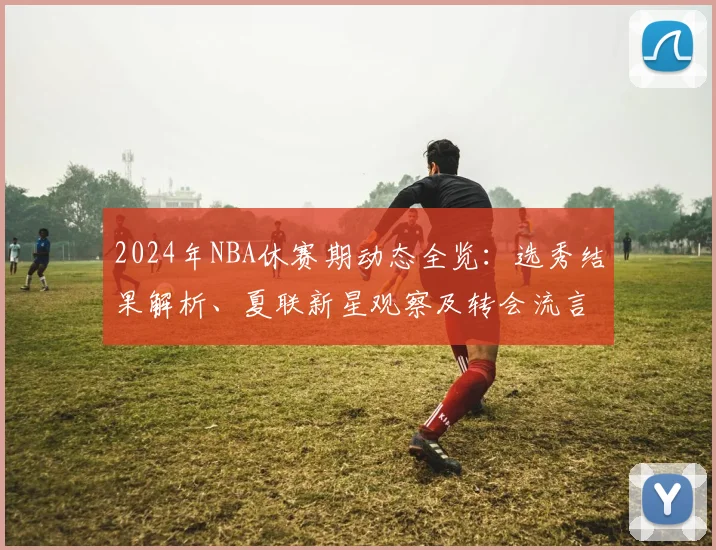 2024年NBA休赛期动态全览：选秀结果解析、夏联新星观察及转会流言汇总