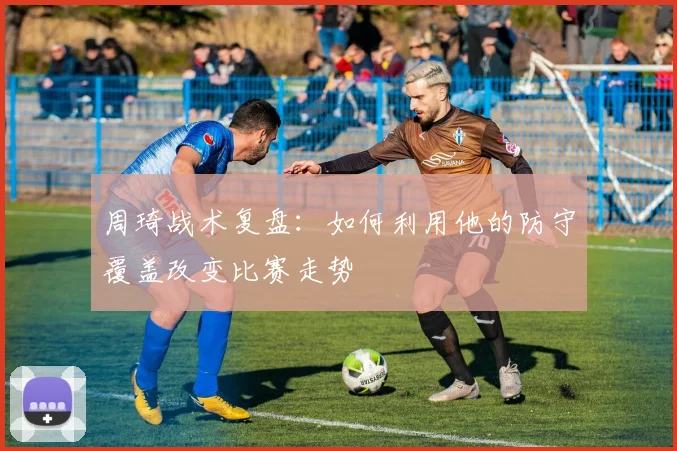 周琦战术复盘：如何利用他的防守覆盖改变比赛走势