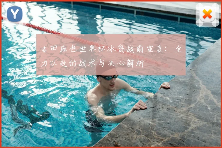 吉田麻也世界杯冰岛战前宣言：全力以赴的战术与决心解析