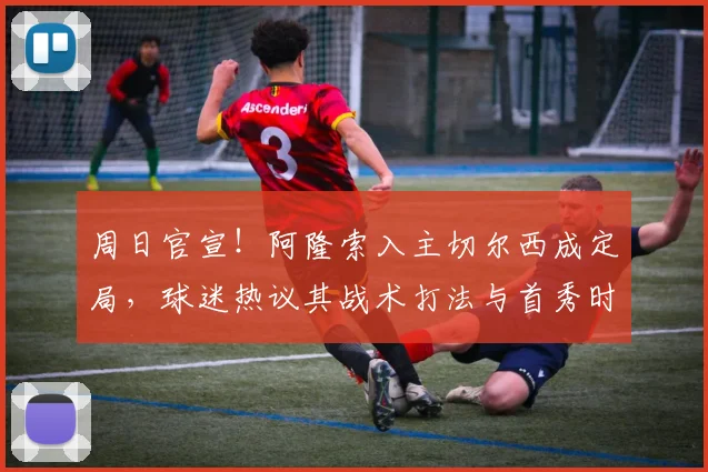 周日官宣！阿隆索入主切尔西成定局，球迷热议其战术打法与首秀时间