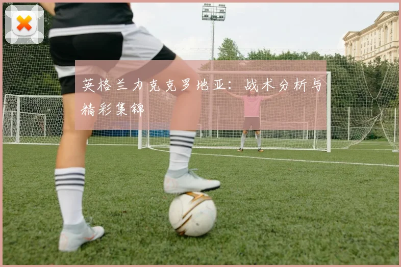 英格兰力克克罗地亚：战术分析与精彩集锦